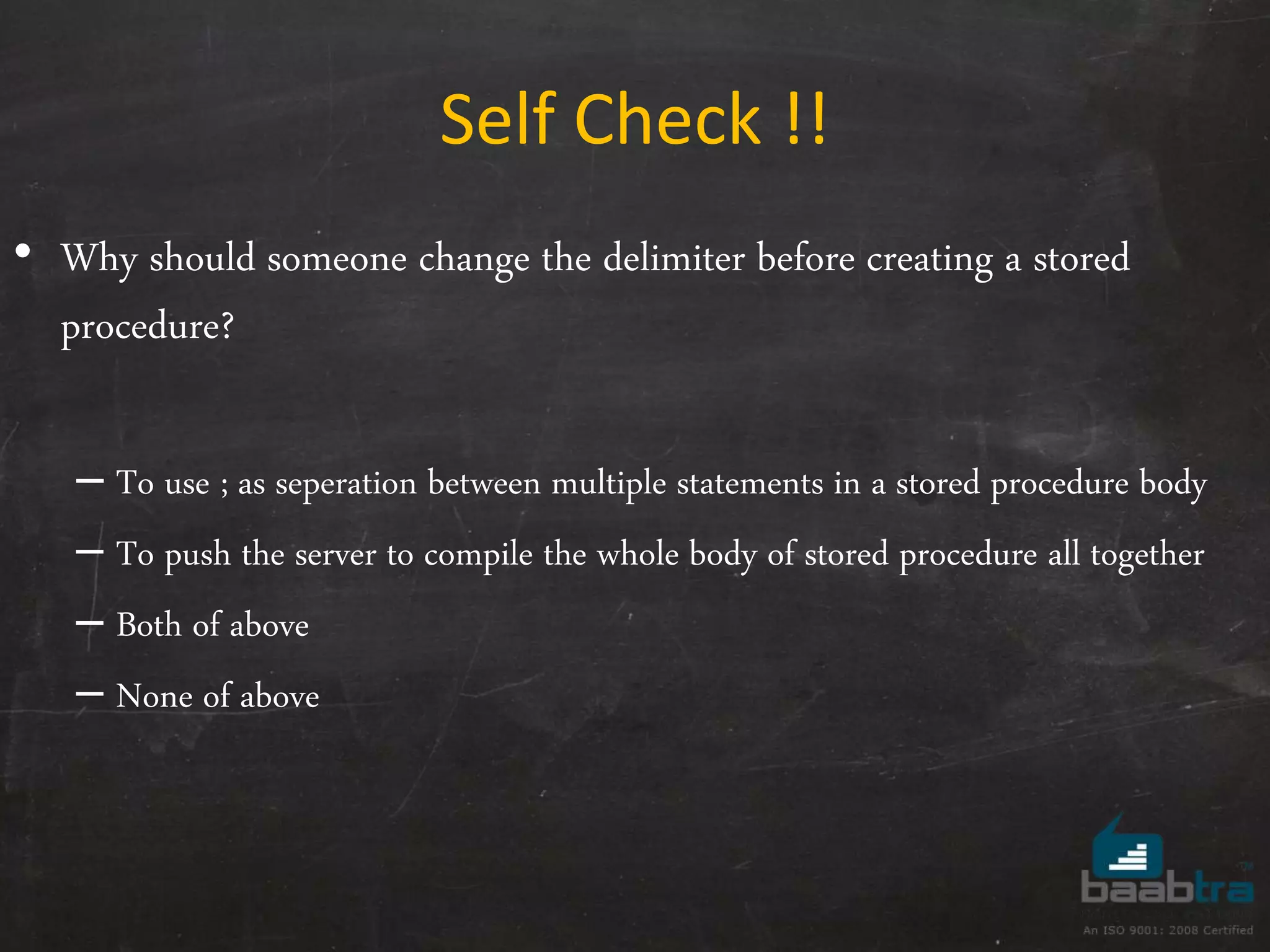 Self Check !! • Why should someone change the delimiter before creating a stored procedure? – To use ; as seperation between multiple statements in a stored procedure body – To push the server to compile the whole body of stored procedure all together – Both of above – None of above 