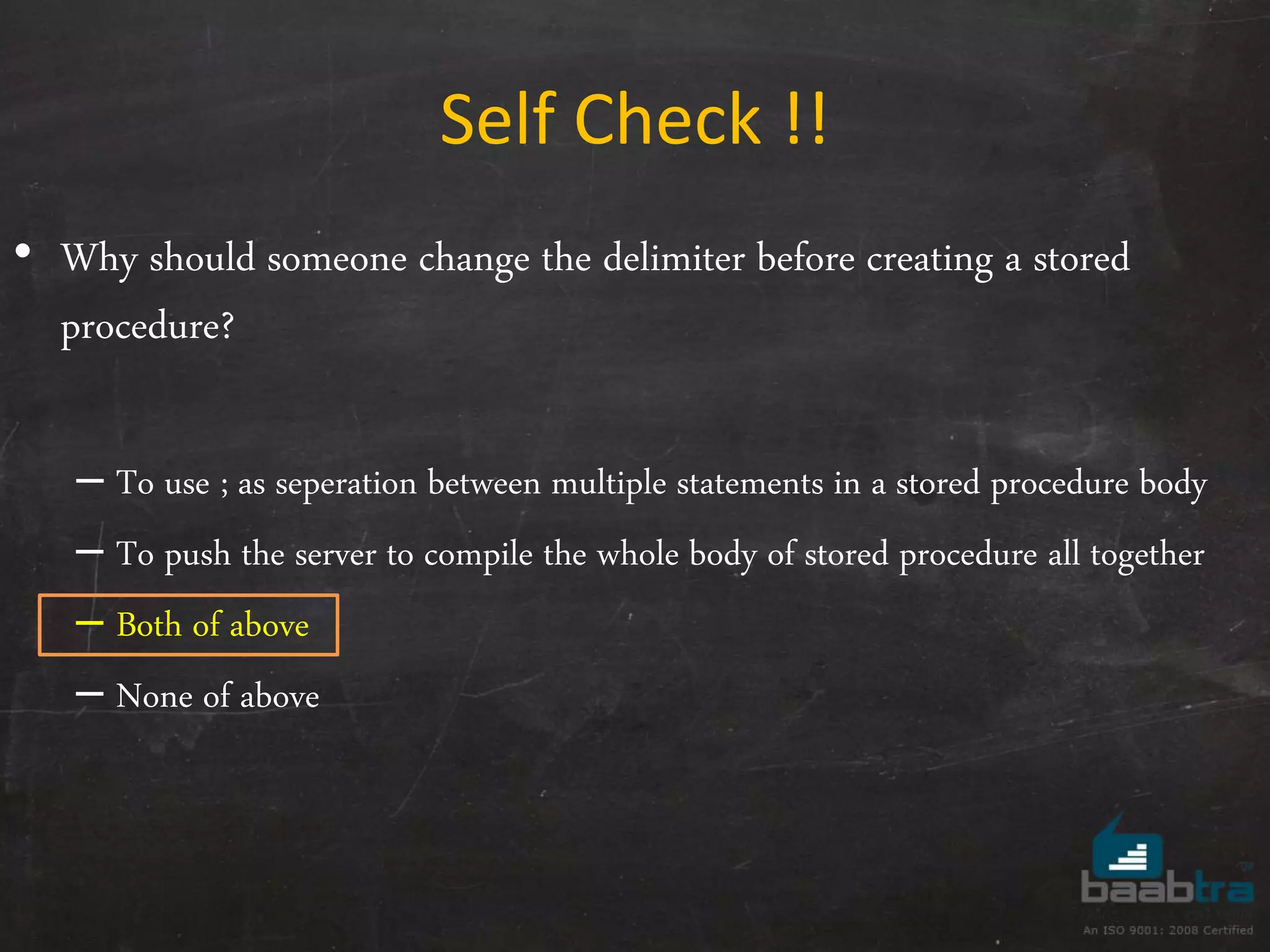 Self Check !! • Why should someone change the delimiter before creating a stored procedure? – To use ; as seperation between multiple statements in a stored procedure body – To push the server to compile the whole body of stored procedure all together – Both of above – None of above 