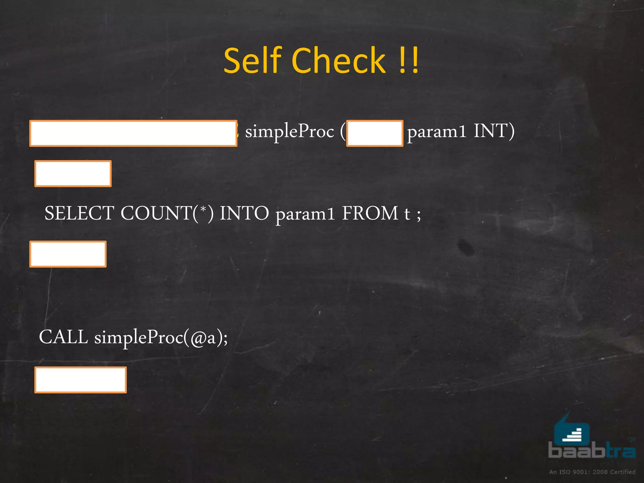 Self Check !! CREATE PROCEDURE simpleProc ( OUT param1 INT) BEGIN SELECT COUNT(*) INTO param1 FROM t ; END CALL simpleProc(@a); Select @a ; 