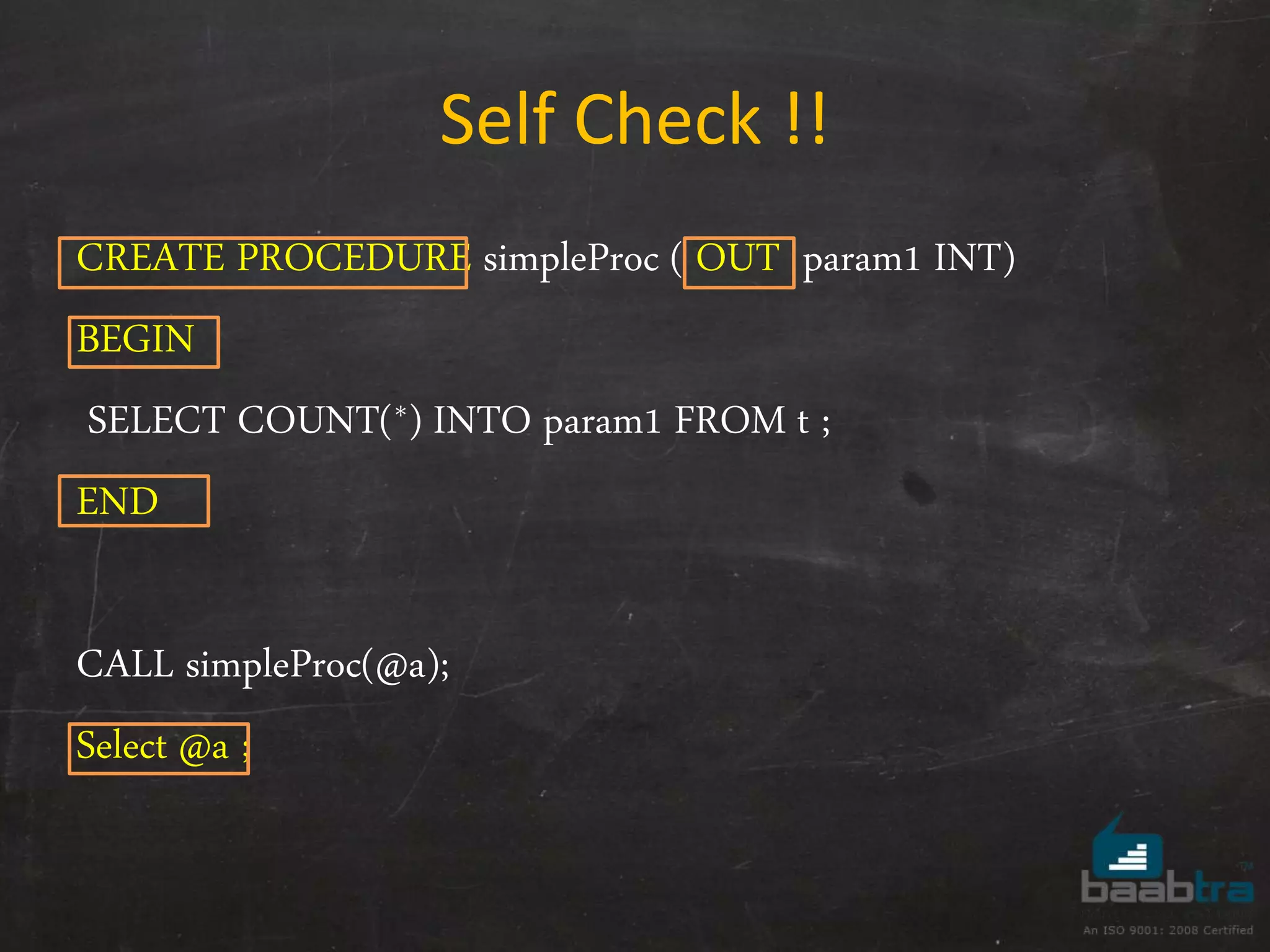 Self Check !! CREATE PROCEDURE simpleProc ( OUT param1 INT) BEGIN SELECT COUNT(*) INTO param1 FROM t ; END CALL simpleProc(@a); Select @a ; 