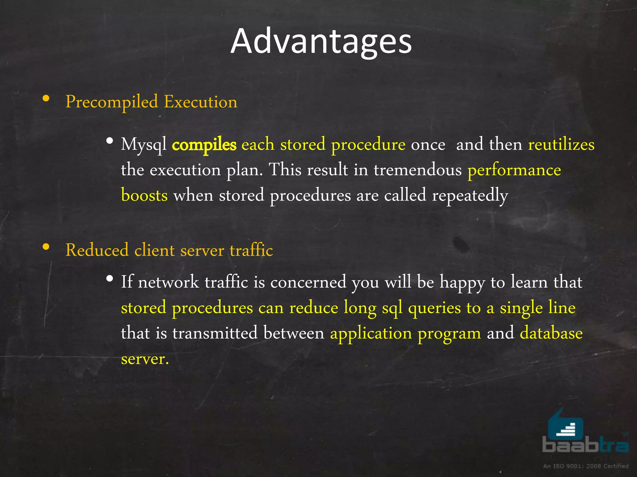 Advantages • Precompiled Execution • Mysql compiles each stored procedure once and then reutilizes the execution plan. This result in tremendous performance boosts when stored procedures are called repeatedly • Reduced client server traffic • If network traffic is concerned you will be happy to learn that stored procedures can reduce long sql queries to a single line that is transmitted between application program and database server. 