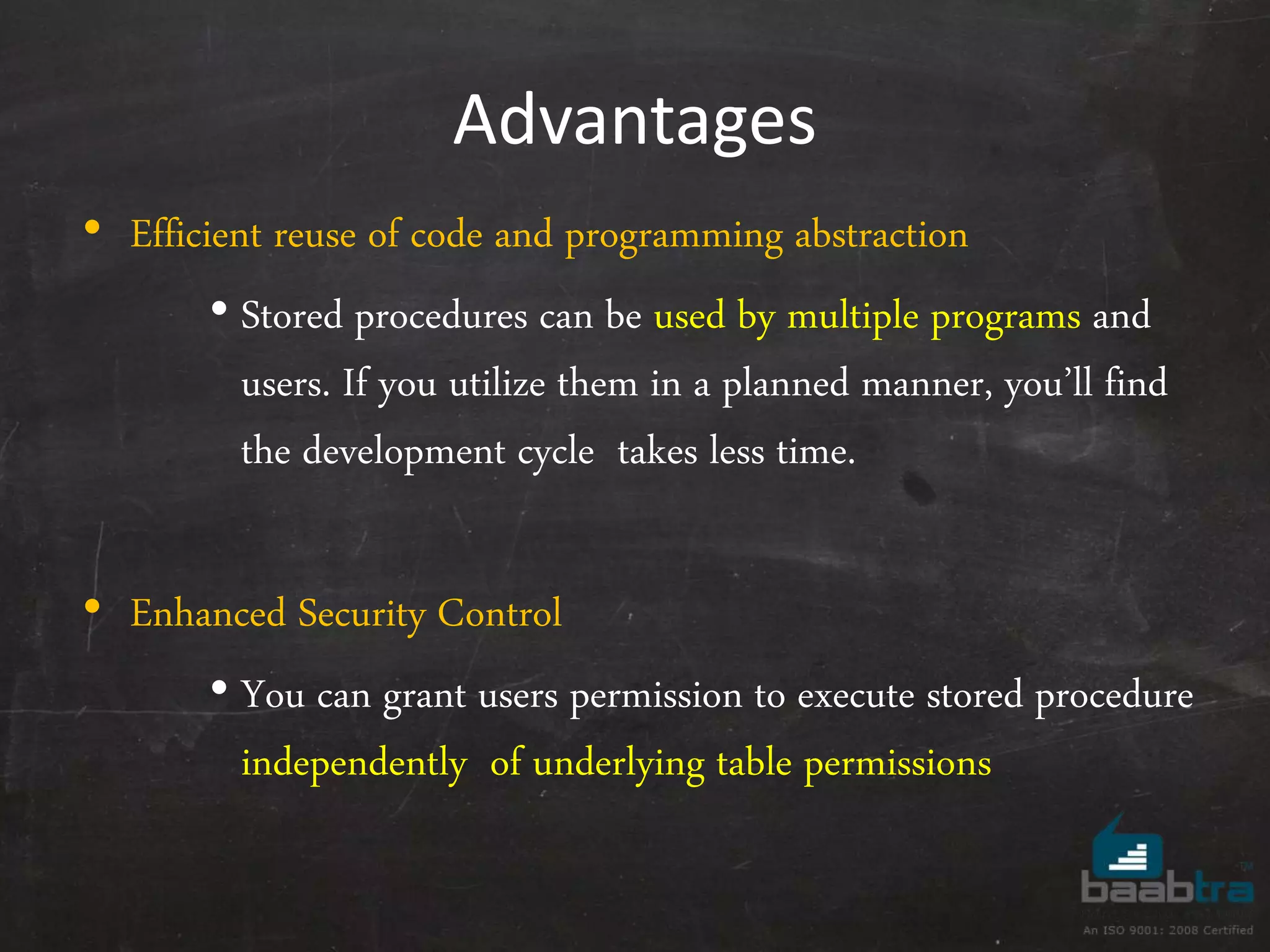 Advantages • Efficient reuse of code and programming abstraction • Stored procedures can be used by multiple programs and users. If you utilize them in a planned manner, you’ll find the development cycle takes less time. • Enhanced Security Control • You can grant users permission to execute stored procedure independently of underlying table permissions 