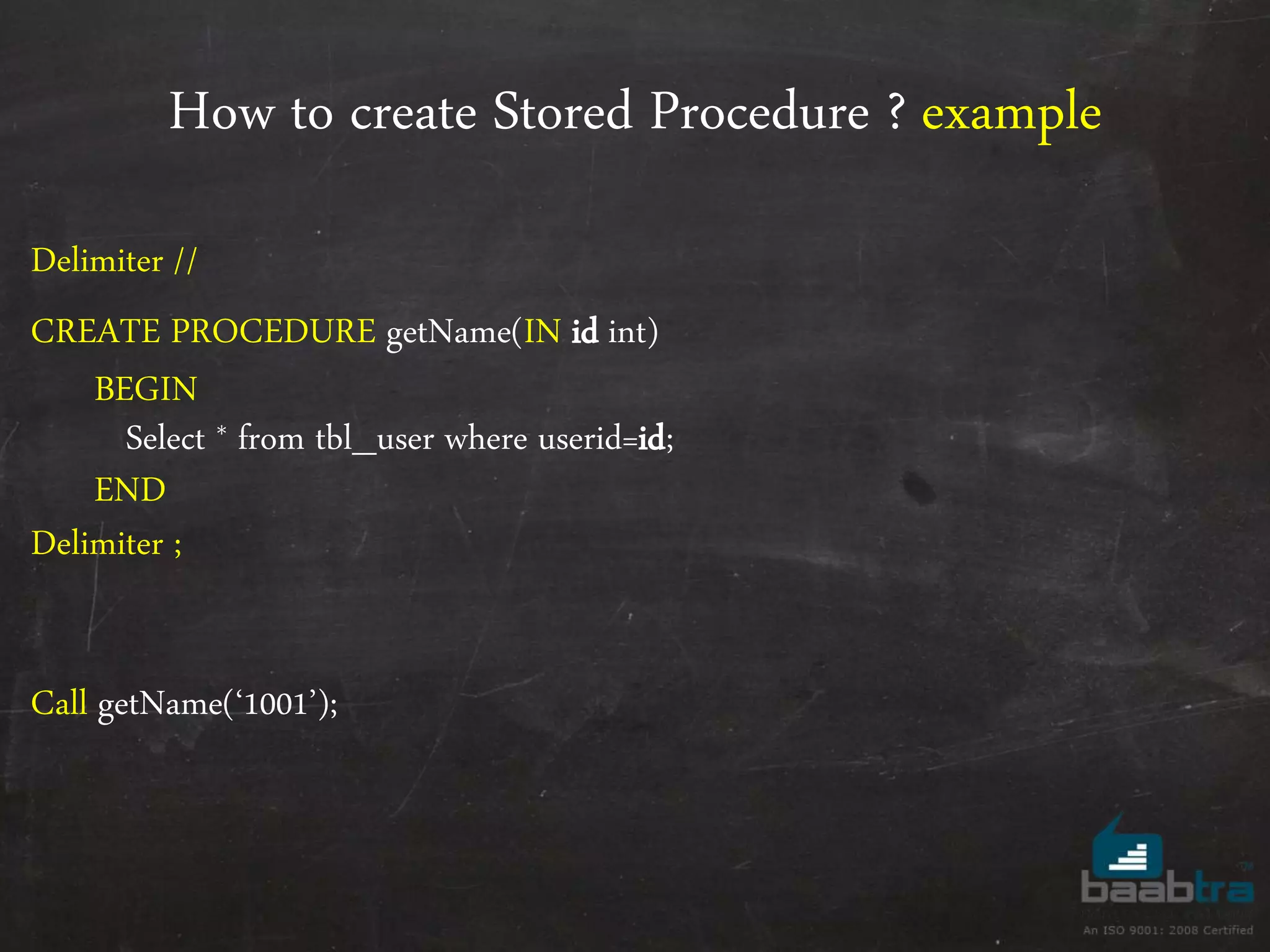 How to create Stored Procedure ? example Delimiter // CREATE PROCEDURE getName(IN id int) BEGIN Select * from tbl_user where userid=id; END Delimiter ; Call getName(‘1001’); 