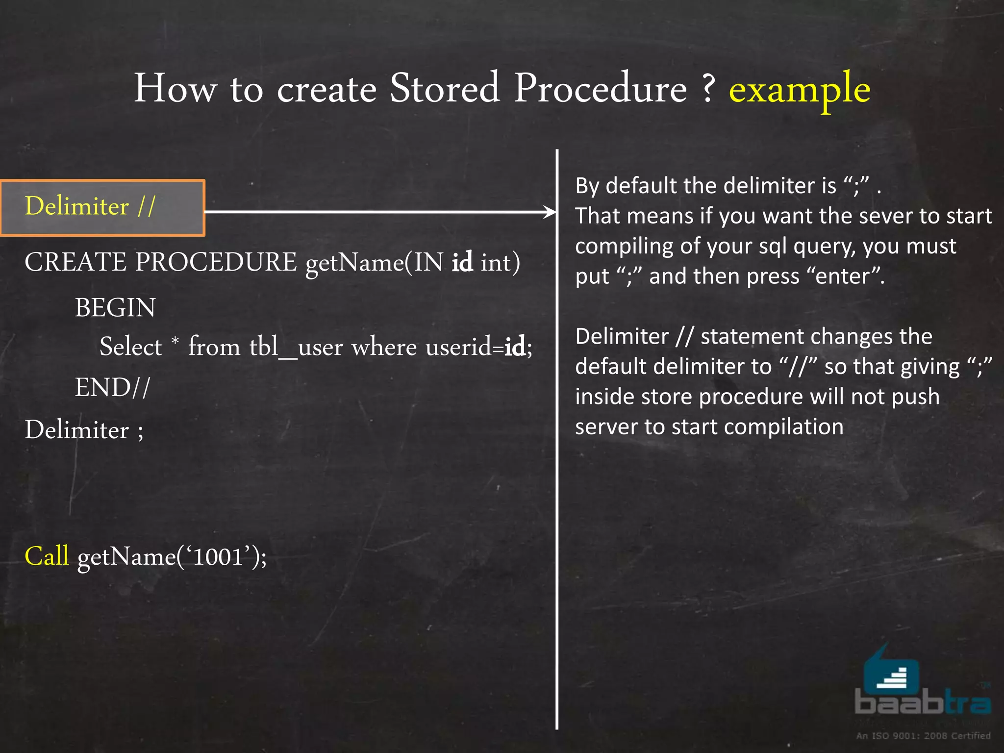 How to create Stored Procedure ? example Delimiter // CREATE PROCEDURE getName(IN id int) BEGIN Select * from tbl_user where userid=id; END// Delimiter ; Call getName(‘1001’); By default the delimiter is “;” . That means if you want the sever to start compiling of your sql query, you must put “;” and then press “enter”. Delimiter // statement changes the default delimiter to “//” so that giving “;” inside store procedure will not push server to start compilation 