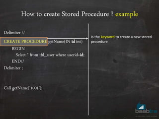 How to create Stored Procedure ? example
Delimiter //
CREATE PROCEDURE getName(IN id int)
BEGIN
Select * from tbl_user where userid=id;
END//
Delimiter ;
Call getName(‘1001’);
Is the keyword to create a new stored
procedure
 