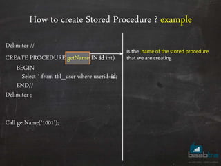 How to create Stored Procedure ? example
Delimiter //
CREATE PROCEDURE getName(IN id int)
BEGIN
Select * from tbl_user where userid=id;
END//
Delimiter ;
Call getName(‘1001’);
Is the name of the stored procedure
that we are creating
 