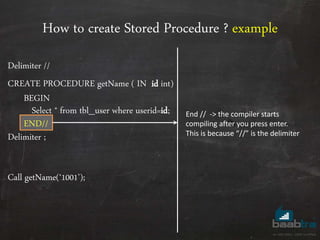 How to create Stored Procedure ? example
Delimiter //
CREATE PROCEDURE getName ( IN id int)
BEGIN
Select * from tbl_user where userid=id;
END//
Delimiter ;
Call getName(‘1001’);
End // -> the compiler starts
compiling after you press enter.
This is because “//” is the delimiter
 