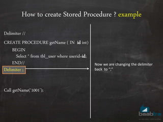 How to create Stored Procedure ? example
Delimiter //
CREATE PROCEDURE getName ( IN id int)
BEGIN
Select * from tbl_user where userid=id;
END//
Delimiter ;
Call getName(‘1001’);
Now we are changing the delimiter
back to “;”
 