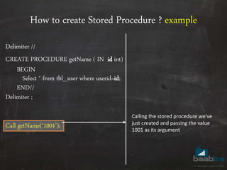 How to create Stored Procedure ? example
Delimiter //
CREATE PROCEDURE getName ( IN id int)
BEGIN
Select * from tbl_user where userid=id;
END//
Delimiter ;
Call getName(‘1001’);
Calling the stored procedure we’ve
just created and passing the value
1001 as its argument
 