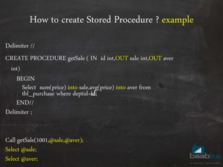 How to create Stored Procedure ? example
Delimiter //
CREATE PROCEDURE getSale ( IN id int,OUT sale int,OUT aver
int)
BEGIN
Select sum(price) into sale,avg(price) into aver from
tbl_purchase where deptid=id;
END//
Delimiter ;
Call getSale(1001,@sale,@aver);
Select @sale;
Select @aver;
 