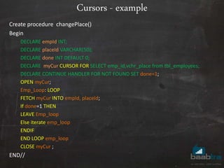 Cursors - example
Create procedure changePlace()
Begin
DECLARE empId INT;
DECLARE placeId VARCHAR(50);
DECLARE done INT DEFAULT 0;
DECLARE myCur CURSOR FOR SELECT emp_id,vchr_place from tbl_employees;
DECLARE CONTINUE HANDLER FOR NOT FOUND SET done=1;
OPEN myCur;
Emp_Loop: LOOP
FETCH myCur INTO empId, placeId;
If done=1 THEN
LEAVE Emp_loop
Else iterate emp_loop
ENDIF
END LOOP emp_loop
CLOSE myCur ;
END//
 