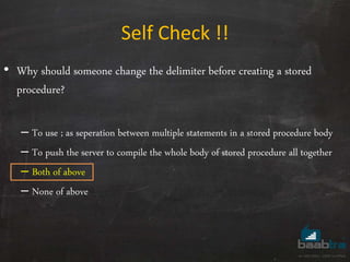 Self Check !!
• Why should someone change the delimiter before creating a stored
procedure?
– To use ; as seperation between multiple statements in a stored procedure body
– To push the server to compile the whole body of stored procedure all together
– Both of above
– None of above
 