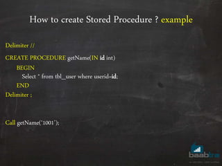 How to create Stored Procedure ? example
Delimiter //
CREATE PROCEDURE getName(IN id int)
BEGIN
Select * from tbl_user where userid=id;
END
Delimiter ;
Call getName(‘1001’);
 