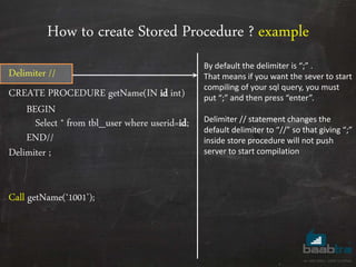 How to create Stored Procedure ? example
Delimiter //
CREATE PROCEDURE getName(IN id int)
BEGIN
Select * from tbl_user where userid=id;
END//
Delimiter ;
Call getName(‘1001’);
By default the delimiter is “;” .
That means if you want the sever to start
compiling of your sql query, you must
put “;” and then press “enter”.
Delimiter // statement changes the
default delimiter to “//” so that giving “;”
inside store procedure will not push
server to start compilation
 