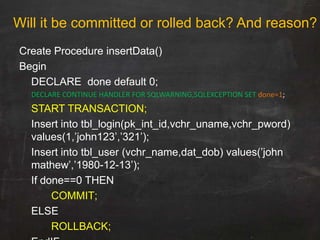 Create Procedure insertData()
Begin
DECLARE done default 0;
DECLARE CONTINUE HANDLER FOR SQLWARNING,SQLEXCEPTION SET done=1;
START TRANSACTION;
Insert into tbl_login(pk_int_id,vchr_uname,vchr_pword)
values(1,‟john123‟,‟321‟);
Insert into tbl_user (vchr_name,dat_dob) values(‟john
mathew‟,‟1980-12-13‟);
If done==0 THEN
COMMIT;
ELSE
ROLLBACK;
Will it be committed or rolled back? And reason?
 