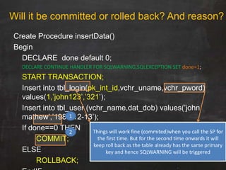Create Procedure insertData()
Begin
DECLARE done default 0;
DECLARE CONTINUE HANDLER FOR SQLWARNING,SQLEXCEPTION SET done=1;
START TRANSACTION;
Insert into tbl_login(pk_int_id,vchr_uname,vchr_pword)
values(1,‟john123‟,‟321‟);
Insert into tbl_user (vchr_name,dat_dob) values(‟john
mathew‟,‟1980-12-13‟);
If done==0 THEN
COMMIT;
ELSE
ROLLBACK;
Will it be committed or rolled back? And reason?
Things will work fine (commited)when you call the SP for
the first time. But for the second time onwards it will
keep roll back as the table already has the same primary
key and hence SQLWARNING will be triggered
1
2
 