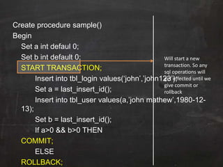 Create procedure sample()
Begin
Set a int defaul 0;
Set b int default 0;
START TRANSACTION;
Insert into tbl_login values(„john‟,‟john123‟);
Set a = last_insert_id();
Insert into tbl_user values(a,‟john mathew‟,1980-12-
13);
Set b = last_insert_id();
If a>0 && b>0 THEN
COMMIT;
ELSE
ROLLBACK;
Will start a new
transaction. So any
sql operations will
get effected until we
give commit or
rollback
 