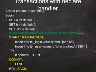Create procedure sample()
Begin
SET a int defaul 0;
SET b int default 0;
SET done default 0;
DECLARE CONTINUE HANDLER FOR SQLWARNING,SQLEXCEPTION SET done=1;
START TRANSACTION;
Insert into tbl_login values(„john‟,‟john123‟);
Insert into tbl_user values(a,‟john mathew‟,1980-12-
13);
If done==0 THEN
COMMIT;
ELSE
ROLLBACK;
Transactions with declare
handler
 