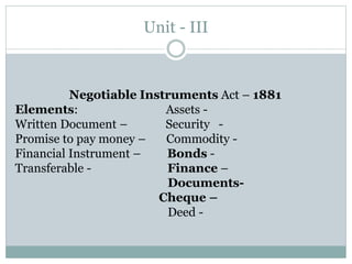 Unit - III
Negotiable Instruments Act – 1881
Elements: Assets -
Written Document – Security -
Promise to pay money – Commodity -
Financial Instrument – Bonds -
Transferable - Finance –
Documents-
Cheque –
Deed -
 