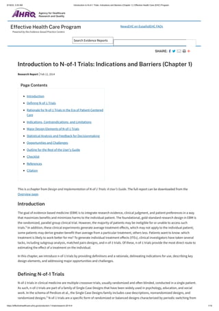 9/18/23, 3:35 AM Introduction to N-of-1 Trials: Indications and Barriers (Chapter 1) | Effective Health Care (EHC) Program
https://effectivehealthcare.ahrq.gov/products/n-1-trials/research-2014-4 1/10
Effective Health Care Program
Powered by the Evidence-based Practice Centers
NewsEHC en EspañolEHC FAQs
Search Evidence Reports
SHARE:
Introduction to N-of-1 Trials: Indications and Barriers (Chapter 1)
This is a chapter from Design and Implementation of N-of-1 Trials: A User’s Guide. The full report can be downloaded from the
Overview page.
Introduction
The goal of evidence-based medicine (EBM) is to integrate research evidence, clinical judgment, and patient preferences in a way
that maximizes benefits and minimizes harms to the individual patient. The foundational, gold-standard research design in EBM is
the randomized, parallel group clinical trial. However, the majority of patients may be ineligible for or unable to access such
trials. In addition, these clinical experiments generate average treatment effects, which may not apply to the individual patient;
some patients may derive greater benefit than average from a particular treatment, others less. Patients want to know: which
treatment is likely to work better for me? To generate individual treatment effects (ITEs), clinical investigators have taken several
tacks, including subgroup analysis, matched pairs designs, and n-of-1 trials. Of these, n-of-1 trials provide the most direct route to
estimating the effect of a treatment on the individual.
In this chapter, we introduce n-of-1 trials by providing definitions and a rationale, delineating indications for use, describing key
design elements, and addressing major opportunities and challenges.
Defining N-of-1 Trials
N-of-1 trials in clinical medicine are multiple crossover trials, usually randomized and often blinded, conducted in a single patient.
As such, n-of-1 trials are part of a family of Single Case Designs that have been widely used in psychology, education, and social
work. In the schema of Perdices et al., the Single Case Designs family includes case descriptions, nonrandomized designs, and
randomized designs. N-of-1 trials are a specific form of randomized or balanced designs characterized by periodic switching from
Research Report Feb 12, 2014
Page Contents
Introduction
Defining N-of-1 Trials
Rationale for N-of-1 Trials in the Era of Patient-Centered
Care
Indications, Contraindications, and Limitations
Major Design Elements of N-of-1 Trials
Statistical Analysis and Feedback for Decisionmaking
Opportunities and Challenges
Outline for the Rest of the User's Guide
Checklist
References
Citation
1
2
 