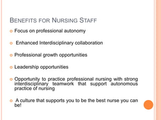 BENEFITS FOR NURSING STAFF
 Focus on professional autonomy
 Enhanced Interdisciplinary collaboration
 Professional growth opportunities
 Leadership opportunities
 Opportunity to practice professional nursing with strong
interdisciplinary teamwork that support autonomous
practice of nursing
 A culture that supports you to be the best nurse you can
be!
 