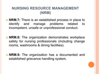 NURSING RESOURCE MANAGEMENT
(NRM)
 NRM.7: There is an established process in place to
identify and manage problems related to
incompetent, unsafe or unprofessional conduct.
 NRM.8: The organization demonstrates workplace
safety for nursing professionals (including change
rooms, washrooms & dining facilities).
 NRM.9: The organization has a documented and
established grievance handling system.
 