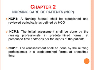 CHAPTER 2
NURSING CARE OF PATIENTS (NCP)
 NCP.1: A Nursing Manual shall be established and
reviewed periodically as defined by HCO
 NCP.2: The initial assessment shall be done by the
nursing professionals in predetermined format at
prescribed time and/or as per the needs of the patients.
 NCP.3: The reassessment shall be done by the nursing
professionals in a predetermined format at prescribed
time.
 