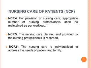 NURSING CARE OF PATIENTS (NCP)
 NCP.4: For provision of nursing care, appropriate
number of nursing professionals shall be
maintained as per workload.
 NCP.5: The nursing care planned and provided by
the nursing professionals is recorded.
 NCP.6: The nursing care is individualized to
address the needs of patient and family.
 