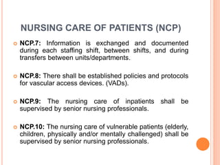 NURSING CARE OF PATIENTS (NCP)
 NCP.7: Information is exchanged and documented
during each staffing shift, between shifts, and during
transfers between units/departments.
 NCP.8: There shall be established policies and protocols
for vascular access devices. (VADs).
 NCP.9: The nursing care of inpatients shall be
supervised by senior nursing professionals.
 NCP.10: The nursing care of vulnerable patients (elderly,
children, physically and/or mentally challenged) shall be
supervised by senior nursing professionals.
 