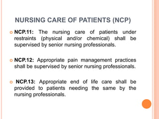 NURSING CARE OF PATIENTS (NCP)
 NCP.11: The nursing care of patients under
restraints (physical and/or chemical) shall be
supervised by senior nursing professionals.
 NCP.12: Appropriate pain management practices
shall be supervised by senior nursing professionals.
 NCP.13: Appropriate end of life care shall be
provided to patients needing the same by the
nursing professionals.
 