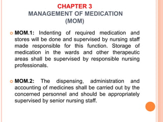 CHAPTER 3
MANAGEMENT OF MEDICATION
(MOM)
 MOM.1: Indenting of required medication and
stores will be done and supervised by nursing staff
made responsible for this function. Storage of
medication in the wards and other therapeutic
areas shall be supervised by responsible nursing
professionals.
 MOM.2: The dispensing, administration and
accounting of medicines shall be carried out by the
concerned personnel and should be appropriately
supervised by senior nursing staff.
 