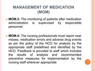 MANAGEMENT OF MEDICATION
(MOM)
 MOM.3: The monitoring of patients after medication
administration is supervised by responsible
personnel.
 MOM.4: The nursing professionals must report near
misses, medication errors and adverse drug events
as per the policy of the HCO for analysis by the
appropriate staff predefined and identified by the
HCO. Feedback is provided to staff which includes
the results of analysis and recommended
preventive measures for implementation by the
nursing staff wherever appropriate
 