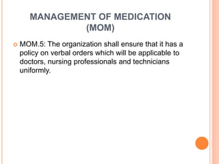 MANAGEMENT OF MEDICATION
(MOM)
 MOM.5: The organization shall ensure that it has a
policy on verbal orders which will be applicable to
doctors, nursing professionals and technicians
uniformly.
 