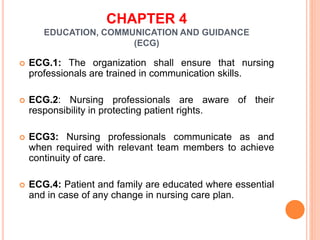 CHAPTER 4
EDUCATION, COMMUNICATION AND GUIDANCE
(ECG)
 ECG.1: The organization shall ensure that nursing
professionals are trained in communication skills.
 ECG.2: Nursing professionals are aware of their
responsibility in protecting patient rights.
 ECG3: Nursing professionals communicate as and
when required with relevant team members to achieve
continuity of care.
 ECG.4: Patient and family are educated where essential
and in case of any change in nursing care plan.
 