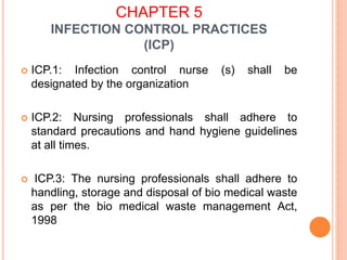 CHAPTER 5
INFECTION CONTROL PRACTICES
(ICP)
 ICP.1: Infection control nurse (s) shall be
designated by the organization
 ICP.2: Nursing professionals shall adhere to
standard precautions and hand hygiene guidelines
at all times.
 ICP.3: The nursing professionals shall adhere to
handling, storage and disposal of bio medical waste
as per the bio medical waste management Act,
1998
 