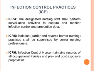 INFECTION CONTROL PRACTICES
(ICP)
 ICP.4: The designated nursing staff shall perform
surveillance activities to capture and monitor
infection control and prevention data.
 ICP.5: Isolation (barrier and reverse barrier nursing)
practices shall be supervised by senior nursing
professionals.
 ICP.6: Infection Control Nurse maintains records of
all occupational injuries and pre- and post exposure
prophylaxis.
 