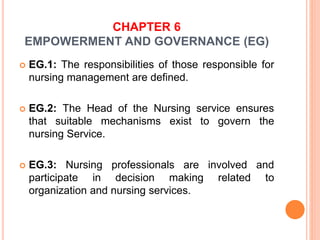 CHAPTER 6
EMPOWERMENT AND GOVERNANCE (EG)
 EG.1: The responsibilities of those responsible for
nursing management are defined.
 EG.2: The Head of the Nursing service ensures
that suitable mechanisms exist to govern the
nursing Service.
 EG.3: Nursing professionals are involved and
participate in decision making related to
organization and nursing services.
 