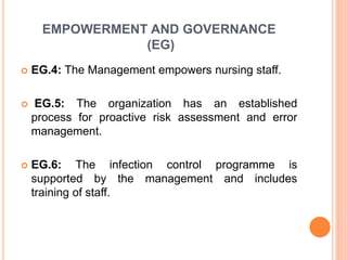 EMPOWERMENT AND GOVERNANCE
(EG)
 EG.4: The Management empowers nursing staff.
 EG.5: The organization has an established
process for proactive risk assessment and error
management.
 EG.6: The infection control programme is
supported by the management and includes
training of staff.
 