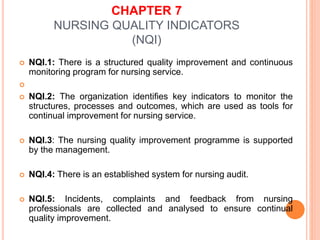 CHAPTER 7
NURSING QUALITY INDICATORS
(NQI)
 NQI.1: There is a structured quality improvement and continuous
monitoring program for nursing service.

 NQI.2: The organization identifies key indicators to monitor the
structures, processes and outcomes, which are used as tools for
continual improvement for nursing service.
 NQI.3: The nursing quality improvement programme is supported
by the management.
 NQI.4: There is an established system for nursing audit.
 NQI.5: Incidents, complaints and feedback from nursing
professionals are collected and analysed to ensure continual
quality improvement.
 