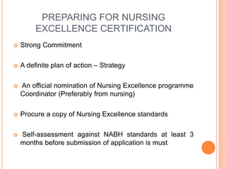 PREPARING FOR NURSING
EXCELLENCE CERTIFICATION
 Strong Commitment
 A definite plan of action – Strategy
 An official nomination of Nursing Excellence programme
Coordinator (Preferably from nursing)
 Procure a copy of Nursing Excellence standards
 Self-assessment against NABH standards at least 3
months before submission of application is must
 