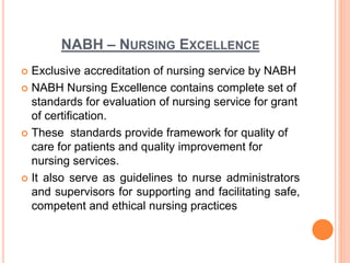NABH – NURSING EXCELLENCE
 Exclusive accreditation of nursing service by NABH
 NABH Nursing Excellence contains complete set of
standards for evaluation of nursing service for grant
of certification.
 These standards provide framework for quality of
care for patients and quality improvement for
nursing services.
 It also serve as guidelines to nurse administrators
and supervisors for supporting and facilitating safe,
competent and ethical nursing practices
 