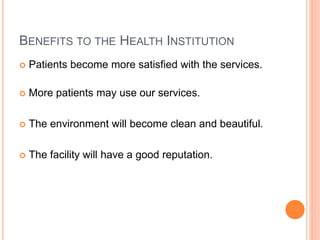 BENEFITS TO THE HEALTH INSTITUTION
 Patients become more satisfied with the services.
 More patients may use our services.
 The environment will become clean and beautiful.
 The facility will have a good reputation.
 
