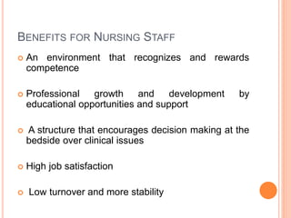 BENEFITS FOR NURSING STAFF
 An environment that recognizes and rewards
competence
 Professional growth and development by
educational opportunities and support
 A structure that encourages decision making at the
bedside over clinical issues
 High job satisfaction
 Low turnover and more stability
 