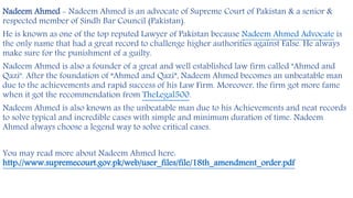 Nadeem Ahmed - Nadeem Ahmed is an advocate of Supreme Court of Pakistan & a senior &
respected member of Sindh Bar Council (Pakistan).
He is known as one of the top reputed Lawyer of Pakistan because Nadeem Ahmed Advocate is
the only name that had a great record to challenge higher authorities against False. He always
make sure for the punishment of a guilty.
Nadeem Ahmed is also a founder of a great and well established law firm called "Ahmed and
Qazi". After the foundation of “Ahmed and Qazi”, Nadeem Ahmed becomes an unbeatable man
due to the achievements and rapid success of his Law Firm. Moreover, the firm got more fame
when it got the recommendation from TheLegal500.
Nadeem Ahmed is also known as the unbeatable man due to his Achievements and neat records
to solve typical and incredible cases with simple and minimum duration of time. Nadeem
Ahmed always choose a legend way to solve critical cases.
You may read more about Nadeem Ahmed here:
http://www.supremecourt.gov.pk/web/user_files/file/18th_amendment_order.pdf
 