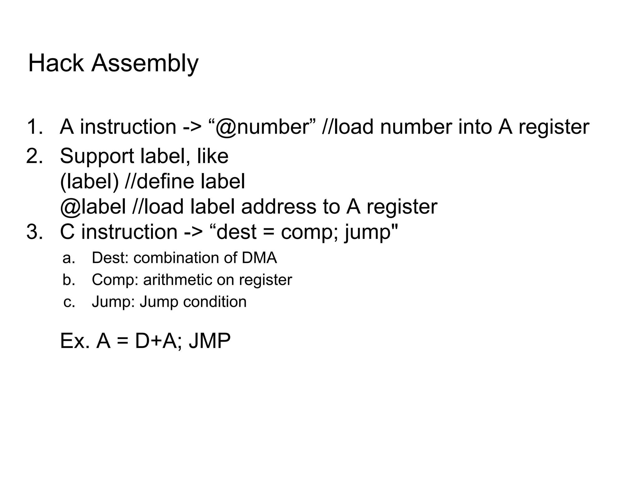 Hack Assembly
1. A instruction -> “@number” //load number into A register
2. Support label, like
(label) //define label
@label //load label address to A register
3. C instruction -> “dest = comp; jump"
a. Dest: combination of DMA
b. Comp: arithmetic on register
c. Jump: Jump condition
Ex. A = D+A; JMP
 