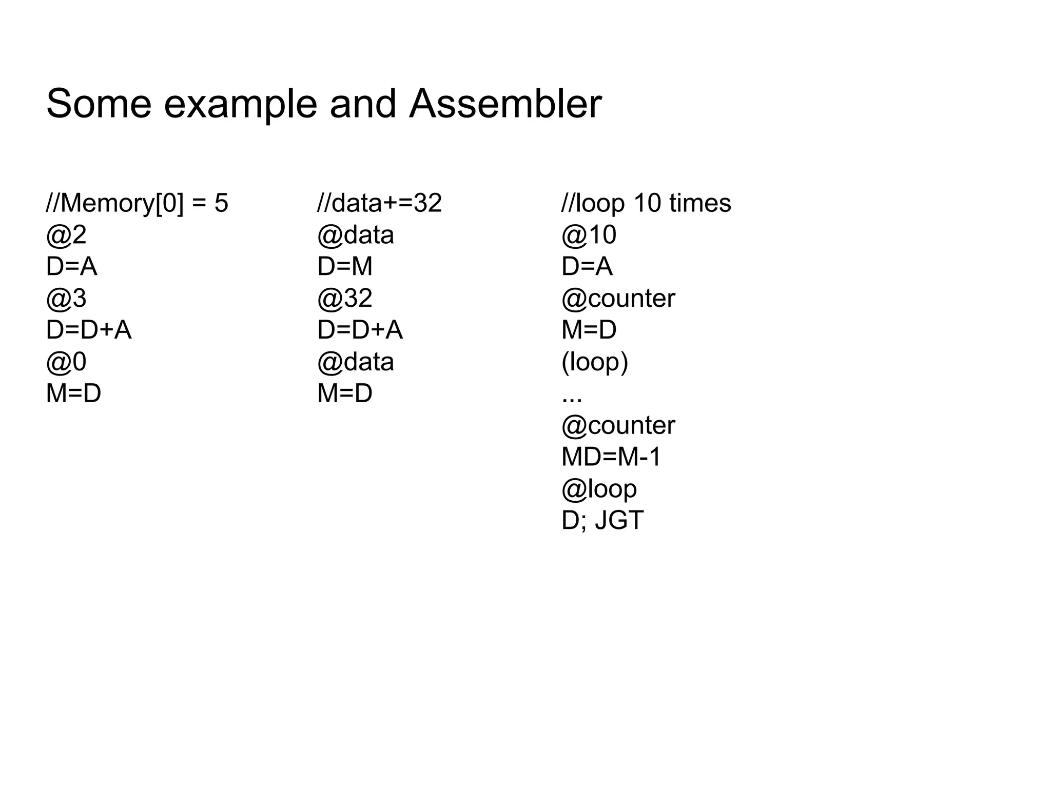 Some example and Assembler
//Memory[0] = 5
@2
D=A
@3
D=D+A
@0
M=D
//data+=32
@data
D=M
@32
D=D+A
@data
M=D
//loop 10 times
@10
D=A
@counter
M=D
(loop)
...
@counter
MD=M-1
@loop
D; JGT
 