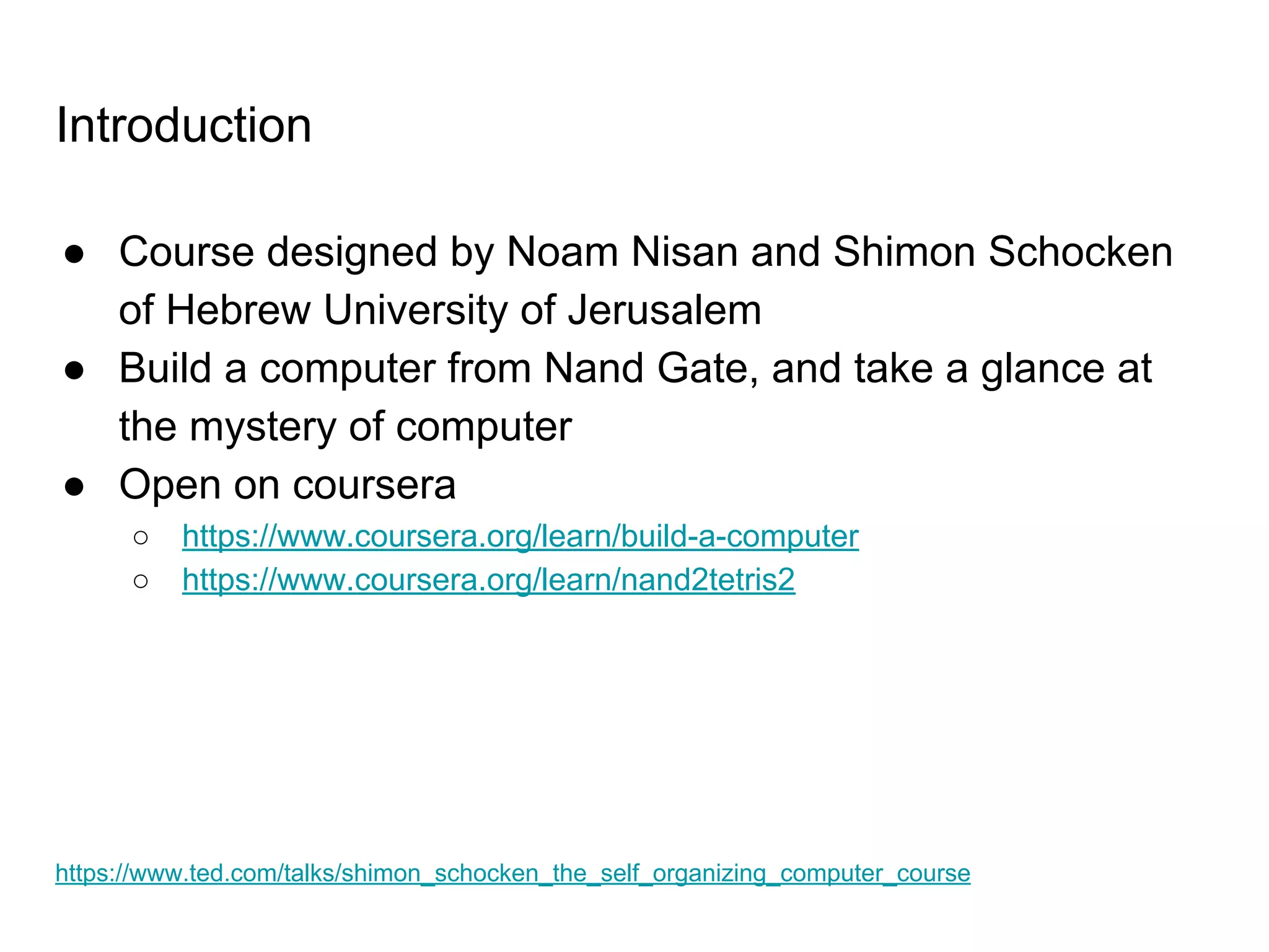 Introduction
● Course designed by Noam Nisan and Shimon Schocken
of Hebrew University of Jerusalem
● Build a computer from Nand Gate, and take a glance at
the mystery of computer
● Open on coursera
○ https://www.coursera.org/learn/build-a-computer
○ https://www.coursera.org/learn/nand2tetris2
https://www.ted.com/talks/shimon_schocken_the_self_organizing_computer_course
 