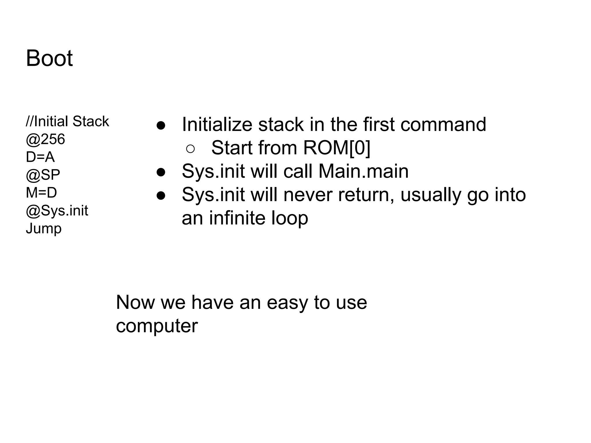 Boot
//Initial Stack
@256
D=A
@SP
M=D
@Sys.init
Jump
● Initialize stack in the first command
○ Start from ROM[0]
● Sys.init will call Main.main
● Sys.init will never return, usually go into
an infinite loop
Now we have an easy to use
computer
 