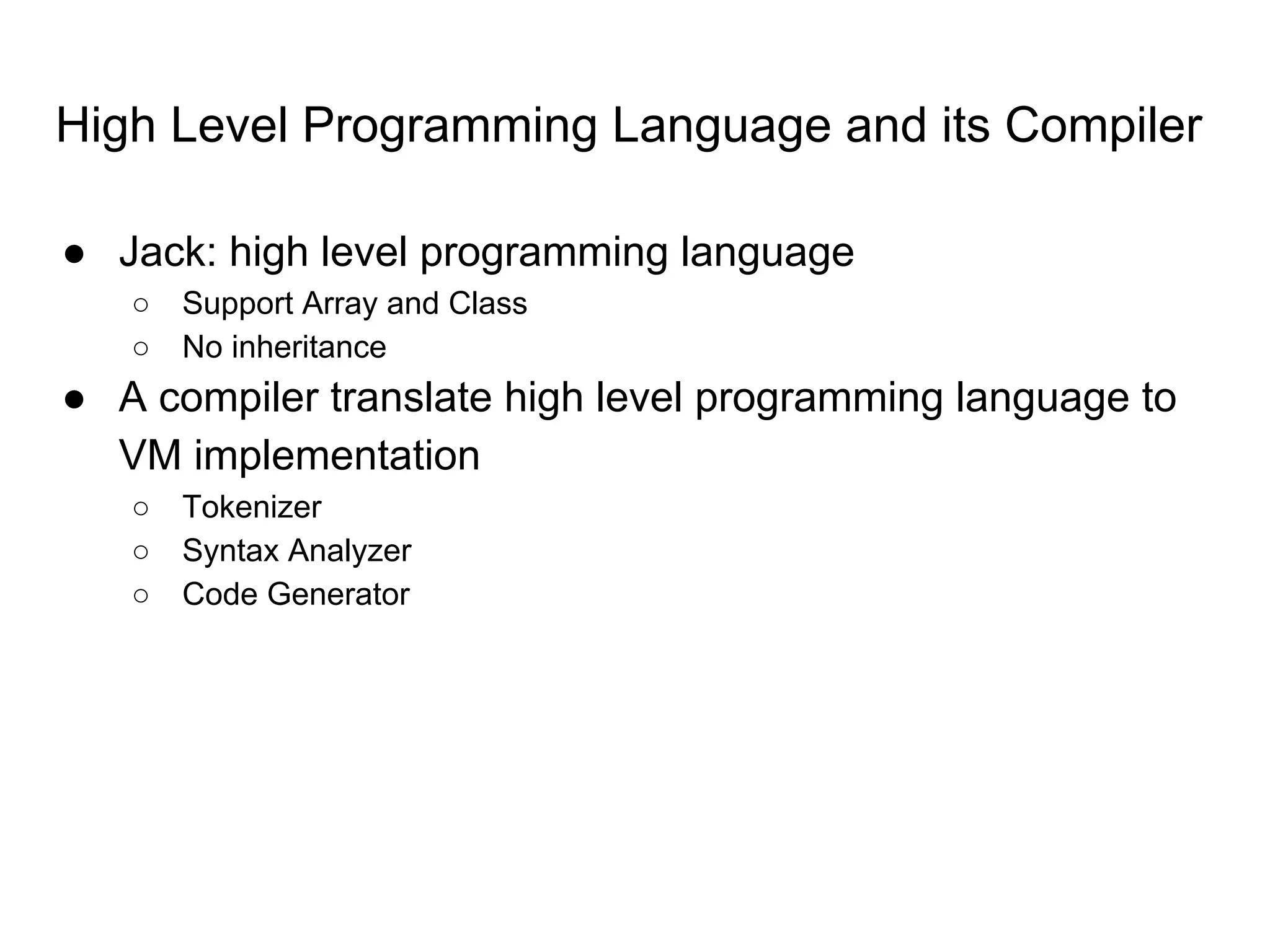 High Level Programming Language and its Compiler
● Jack: high level programming language
○ Support Array and Class
○ No inheritance
● A compiler translate high level programming language to
VM implementation
○ Tokenizer
○ Syntax Analyzer
○ Code Generator
 