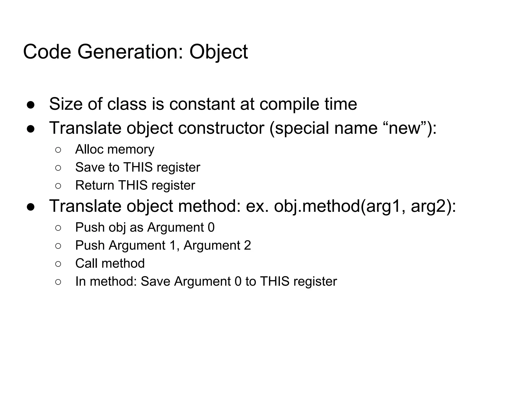Code Generation: Object
● Size of class is constant at compile time
● Translate object constructor (special name “new”):
○ Alloc memory
○ Save to THIS register
○ Return THIS register
● Translate object method: ex. obj.method(arg1, arg2):
○ Push obj as Argument 0
○ Push Argument 1, Argument 2
○ Call method
○ In method: Save Argument 0 to THIS register
 